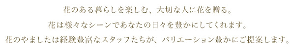 花のある暮らしを楽しむ、大切な人に花を贈る。
花は様々なシーンであなたの日々を豊かにしてくれます。
花のやましたは経験豊富なスタッフたちが、バリエーション豊かにご提案します。